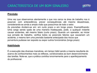 12
CARACTERISTICA DE UM BOM SINALEIRO
Previsão
Uma vez que observamos atentamente o que nos cerca na área de trabalho nos é
possível, com antecedência, prever consequências até mesmo desastrosas,
considerando-se ainda a ampla visão que possuímos de todo o setor.
As previsões dividem-se em: em curto prazo e em longo prazo. Exemplificando:
Uma carga sendo içada de uma maneira Inadequada, pode, a qualquer instante
causar acidentes, até mesmo fatais (curto prazo). Quando um operador, ao iniciar
sua jornada de trabalho, verifica todos os possíveis fatores que causariam um
acidente, o mesmo tem uma previsão bastante antecipada dos riscos que
porventura pudesse ser exposto ou expor outros funcionários (longo prazo)
Habilidade
É a execução das diversas manobras, em tempo hábil sendo a mesma resultante do
acervo de conhecimentos mais os reflexos, condicionados ao bom desenvolvimento
das tarefas. Note-se, que a prática contribui enormemente para o aperfeiçoamento
do profissional.
 