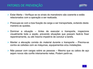 13
FATORES DE PREVENÇÃO
 Estar Alerta – Verifique se os sinais do manobreiro são coerente e estão
relacionados com a operação a ser realizada.
 Preocupe-se com a boa fixação da carga a ser transportada, evitando desta
maneira as quedas.
 Dominar a situação – Antes de executar o transporte, inspecione
visualmente toda a seção, prevendo situações que possam fazê-lo frear
repentinamente, ou até mesmo impedi-lo de concluir a tarefa.
 Manter a elevação correta do material durante o transporte – Previna-se
contra as colisões com as máquinas, equipamentos e/ou instalações.
 Não passar com cargas sobre as pessoas – Mesmo que os cabos de aço
sejam novos não confie inteiramente neles. Podem partir-se.
 