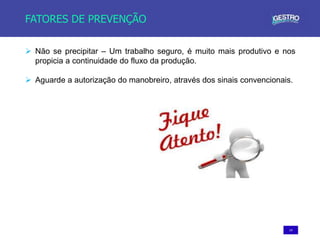 14
FATORES DE PREVENÇÃO
 Não se precipitar – Um trabalho seguro, é muito mais produtivo e nos
propicia a continuidade do fluxo da produção.
 Aguarde a autorização do manobreiro, através dos sinais convencionais.
 