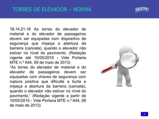 42
TORRES DE ELEVADOR – NORMA
18.14.21.16 As torres do elevador de
material e do elevador de passageiros
devem ser equipadas com dispositivo de
segurança que impeça a abertura da
barreira (cancela), quando o elevador não
estiver no nível do pavimento. (Redação
vigente até 10/05/2015 - Vide Portaria
MTE n.º 644, 09 de maio de 2013)
“As torres do elevador de material e do
elevador de passageiros devem ser
equipadas com chaves de segurança com
ruptura positiva que dificulte a burla e
impeça a abertura da barreira (cancela),
quando o elevador não estiver no nível do
pavimento.” (Redação vigente a partir de
10/05/2015 - Vide Portaria MTE n.º 644, 09
de maio de 2013)
 