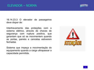 43
ELEVADOR – NORMA
18.14.23.3 O elevador de passageiros
deve dispor de:
Intertravamento das proteções com o
sistema elétrico, através de chaves de
segurança com ruptura positiva, que
garantam que só se movimentem quando
as portas, painéis e cancelas estiverem
fechadas
Sistema que impeça a movimentação do
equipamento quando a carga ultrapassar a
capacidade permitida.
 