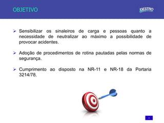 5
OBJETIVO
 Sensibilizar os sinaleiros de carga e pessoas quanto a
necessidade de neutralizar ao máximo a possibilidade de
provocar acidentes.
 Adoção de procedimentos de rotina pautadas pelas normas de
segurança.
 Cumprimento ao disposto na NR-11 e NR-18 da Portaria
3214/78.
 