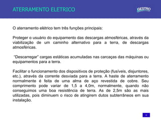 52
ATERRAMENTO ELETRICO
O aterramento elétrico tem três funções principais:
Proteger o usuário do equipamento das descargas atmosféricas, através da
viabilização de um caminho alternativo para a terra, de descargas
atmosféricas.
“Descarregar” cargas estáticas acumuladas nas carcaças das máquinas ou
equipamentos para a terra.
Facilitar o funcionamento dos dispositivos de proteção (fusíveis, disjuntores,
etc.), através da corrente desviada para a terra. A haste de aterramento
normalmente é feita de uma alma de aço revestida de cobre. Seu
comprimento pode variar de 1,5 a 4,0m, normalmente, quando não
conseguimos uma boa resistência de terra. As de 2,5m são as mais
utilizadas, pois diminuem o risco de atingirem dutos subterrâneos em sua
instalação.
 