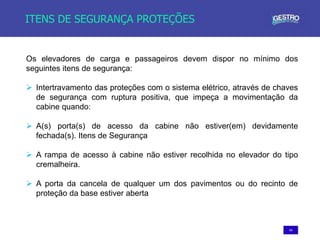54
ITENS DE SEGURANÇA PROTEÇÕES
Os elevadores de carga e passageiros devem dispor no mínimo dos
seguintes itens de segurança:
 Intertravamento das proteções com o sistema elétrico, através de chaves
de segurança com ruptura positiva, que impeça a movimentação da
cabine quando:
 A(s) porta(s) de acesso da cabine não estiver(em) devidamente
fechada(s). Itens de Segurança
 A rampa de acesso à cabine não estiver recolhida no elevador do tipo
cremalheira.
 A porta da cancela de qualquer um dos pavimentos ou do recinto de
proteção da base estiver aberta
 