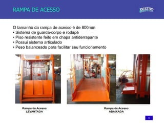 56
RAMPA DE ACESSO
O tamanho da rampa de acesso é de 800mm
• Sistema de guarda-corpo e rodapé
• Piso resistente feito em chapa antiderrapante
• Possui sistema articulado
• Peso balanceado para facilitar seu funcionamento
 