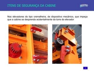 59
ITENS DE SEGURANÇA DA CABINE
Nos elevadores do tipo cremalheira, de dispositivo mecânico, que impeça
que a cabine se desprenda acidentalmente da torre do elevador
 
