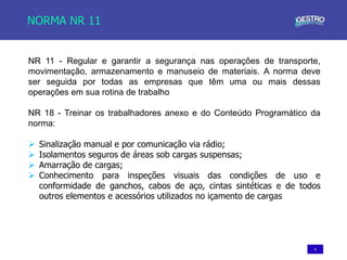 6
NORMA NR 11
NR 11 - Regular e garantir a segurança nas operações de transporte,
movimentação, armazenamento e manuseio de materiais. A norma deve
ser seguida por todas as empresas que têm uma ou mais dessas
operações em sua rotina de trabalho
NR 18 - Treinar os trabalhadores anexo e do Conteúdo Programático da
norma:
 Sinalização manual e por comunicação via rádio;
 Isolamentos seguros de áreas sob cargas suspensas;
 Amarração de cargas;
 Conhecimento para inspeções visuais das condições de uso e
conformidade de ganchos, cabos de aço, cintas sintéticas e de todos
outros elementos e acessórios utilizados no içamento de cargas
 