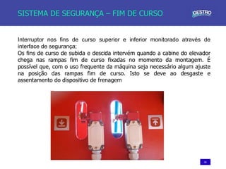 60
SISTEMA DE SEGURANÇA – FIM DE CURSO
Interruptor nos fins de curso superior e inferior monitorado através de
interface de segurança;
Os fins de curso de subida e descida intervém quando a cabine do elevador
chega nas rampas fim de curso fixadas no momento da montagem. É
possível que, com o uso frequente da máquina seja necessário algum ajuste
na posição das rampas fim de curso. Isto se deve ao desgaste e
assentamento do dispositivo de frenagem
 