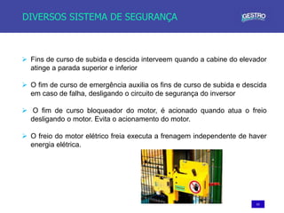63
DIVERSOS SISTEMA DE SEGURANÇA
 Fins de curso de subida e descida interveem quando a cabine do elevador
atinge a parada superior e inferior
 O fim de curso de emergência auxilia os fins de curso de subida e descida
em caso de falha, desligando o circuito de segurança do inversor
 O fim de curso bloqueador do motor, é acionado quando atua o freio
desligando o motor. Evita o acionamento do motor.
 O freio do motor elétrico freia executa a frenagem independente de haver
energia elétrica.
 