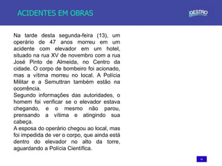 65
ACIDENTES EM OBRAS
Na tarde desta segunda-feira (13), um
operário de 47 anos morreu em um
acidente com elevador em um hotel,
situado na rua XV de novembro com a rua
José Pinto de Almeida, no Centro da
cidade. O corpo de bombeiro foi acionado,
mas a vítima morreu no local. A Polícia
Militar e a Semuttran também estão na
ocorrência.
Segundo informações das autoridades, o
homem foi verificar se o elevador estava
chegando, e o mesmo não parou,
prensando a vítima e atingindo sua
cabeça.
A esposa do operário chegou ao local, mas
foi impedida de ver o corpo, que ainda está
dentro do elevador no alto da torre,
aguardando a Polícia Científica.
 
