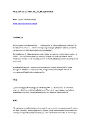 NR 11 APLICADA EM PONTE ROLANTE, TALHA E PÓRTICO
André AugustoMatosdos Santos
andre.augusto@automatica-e.com
INTRODUÇÃO
A NormaRegulamentadora11? NR 11 ? do MinistériodoTrabalhoe Empregoestabelece de
acordo com seuartigo11.1 "Normasde segurançapara operaçãode elevadores,guindastes,
transportadoresindustriaise máquinastransportadoras".
Dentrodo grupode máquinastransportadoraspode-se encontraraponte rolante,atalhae o
pórtico.Estesequipamentossãobastante utilizadosnasindústriasmetalúrgica,metal-
mecânica,cimentoe de pré-moldados,centrosde distribuiçãode aço,entre outrasempresase
segmentos.
O objetivodeste artigoé auxiliar osusuáriosde ponte rolante,talhaoupórticoparaa
aplicaçãoda NR 11 emseusequipamentos,assegurandoassimcondiçõesmínimasde
segurançana utilizaçãodessesequipamentos.
NR 11
O primeiroartigodaNorma Regulamentadora11 ? NR 11 ? do MinistériodoTrabalhoe
empregoestabelece aprópriafunçãodanorma: "Normasde segurançapara operação de
elevadores,guindastes,transportadoresindustriaise máquinastransportadoras".
11.1.3
"Os equipamentosutilizadosnamovimentaçãode materiais,tais comoascensores,elevadores
de carga, guindastes,monta-carga,pontes-rolantes,talhas,empilhadeiras,guinchos,esteiras-
rolantes,transportadoresde diferentestipos,serãocalculadose construídosde maneiraque
 
