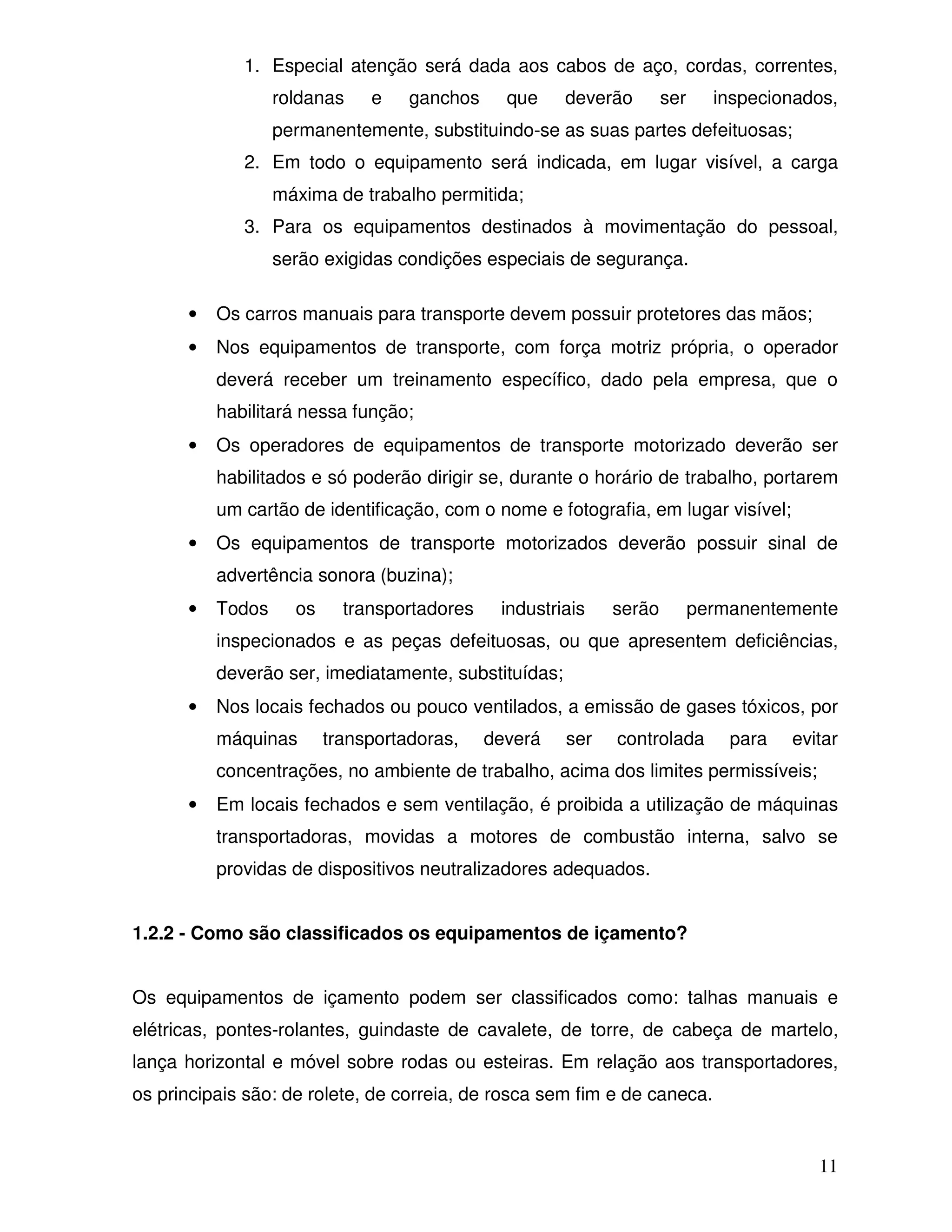 1. Especial atenção será dada aos cabos de aço, cordas, correntes,
                  roldanas    e    ganchos     que    deverão       ser     inspecionados,
                  permanentemente, substituindo-se as suas partes defeituosas;
             2. Em todo o equipamento será indicada, em lugar visível, a carga
                  máxima de trabalho permitida;
             3. Para os equipamentos destinados à movimentação do pessoal,
                  serão exigidas condições especiais de segurança.

      •   Os carros manuais para transporte devem possuir protetores das mãos;
      •   Nos equipamentos de transporte, com força motriz própria, o operador
          deverá receber um treinamento específico, dado pela empresa, que o
          habilitará nessa função;
      •   Os operadores de equipamentos de transporte motorizado deverão ser
          habilitados e só poderão dirigir se, durante o horário de trabalho, portarem
          um cartão de identificação, com o nome e fotografia, em lugar visível;
      •   Os equipamentos de transporte motorizados deverão possuir sinal de
          advertência sonora (buzina);
      •   Todos     os     transportadores    industriais   serão         permanentemente
          inspecionados e as peças defeituosas, ou que apresentem deficiências,
          deverão ser, imediatamente, substituídas;
      •   Nos locais fechados ou pouco ventilados, a emissão de gases tóxicos, por
          máquinas       transportadoras,    deverá   ser   controlada        para   evitar
          concentrações, no ambiente de trabalho, acima dos limites permissíveis;
      •   Em locais fechados e sem ventilação, é proibida a utilização de máquinas
          transportadoras, movidas a motores de combustão interna, salvo se
          providas de dispositivos neutralizadores adequados.


1.2.2 - Como são classificados os equipamentos de içamento?


Os equipamentos de içamento podem ser classificados como: talhas manuais e
elétricas, pontes-rolantes, guindaste de cavalete, de torre, de cabeça de martelo,
lança horizontal e móvel sobre rodas ou esteiras. Em relação aos transportadores,
os principais são: de rolete, de correia, de rosca sem fim e de caneca.


                                                                                        11
 