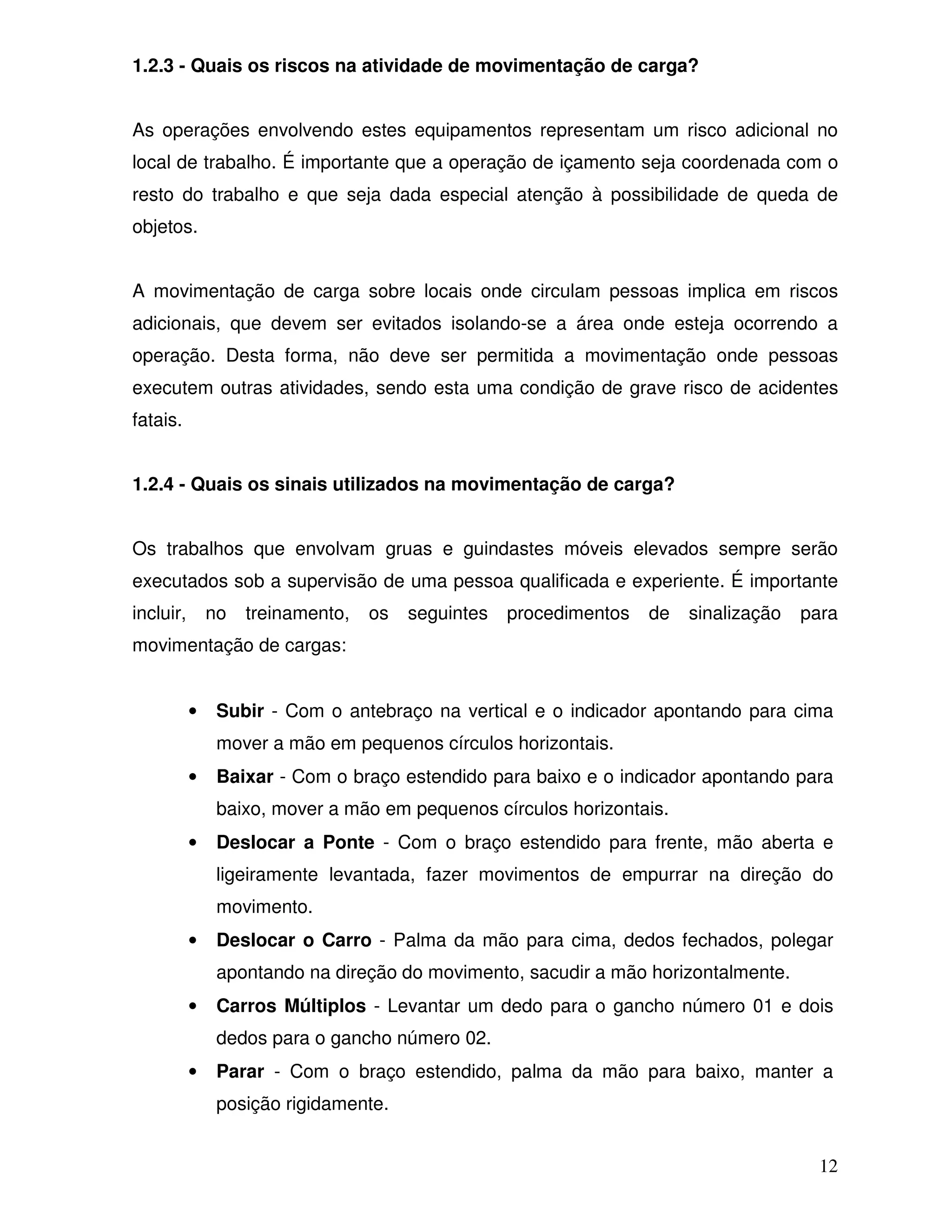 1.2.3 - Quais os riscos na atividade de movimentação de carga?


As operações envolvendo estes equipamentos representam um risco adicional no
local de trabalho. É importante que a operação de içamento seja coordenada com o
resto do trabalho e que seja dada especial atenção à possibilidade de queda de
objetos.


A movimentação de carga sobre locais onde circulam pessoas implica em riscos
adicionais, que devem ser evitados isolando-se a área onde esteja ocorrendo a
operação. Desta forma, não deve ser permitida a movimentação onde pessoas
executem outras atividades, sendo esta uma condição de grave risco de acidentes
fatais.


1.2.4 - Quais os sinais utilizados na movimentação de carga?


Os trabalhos que envolvam gruas e guindastes móveis elevados sempre serão
executados sob a supervisão de uma pessoa qualificada e experiente. É importante
incluir,       no   treinamento,   os   seguintes   procedimentos   de   sinalização   para
movimentação de cargas:


           •    Subir - Com o antebraço na vertical e o indicador apontando para cima
                mover a mão em pequenos círculos horizontais.
           •    Baixar - Com o braço estendido para baixo e o indicador apontando para
                baixo, mover a mão em pequenos círculos horizontais.
           •    Deslocar a Ponte - Com o braço estendido para frente, mão aberta e
                ligeiramente levantada, fazer movimentos de empurrar na direção do
                movimento.
           •    Deslocar o Carro - Palma da mão para cima, dedos fechados, polegar
                apontando na direção do movimento, sacudir a mão horizontalmente.
           •    Carros Múltiplos - Levantar um dedo para o gancho número 01 e dois
                dedos para o gancho número 02.
           •    Parar - Com o braço estendido, palma da mão para baixo, manter a
                posição rigidamente.


                                                                                         12
 