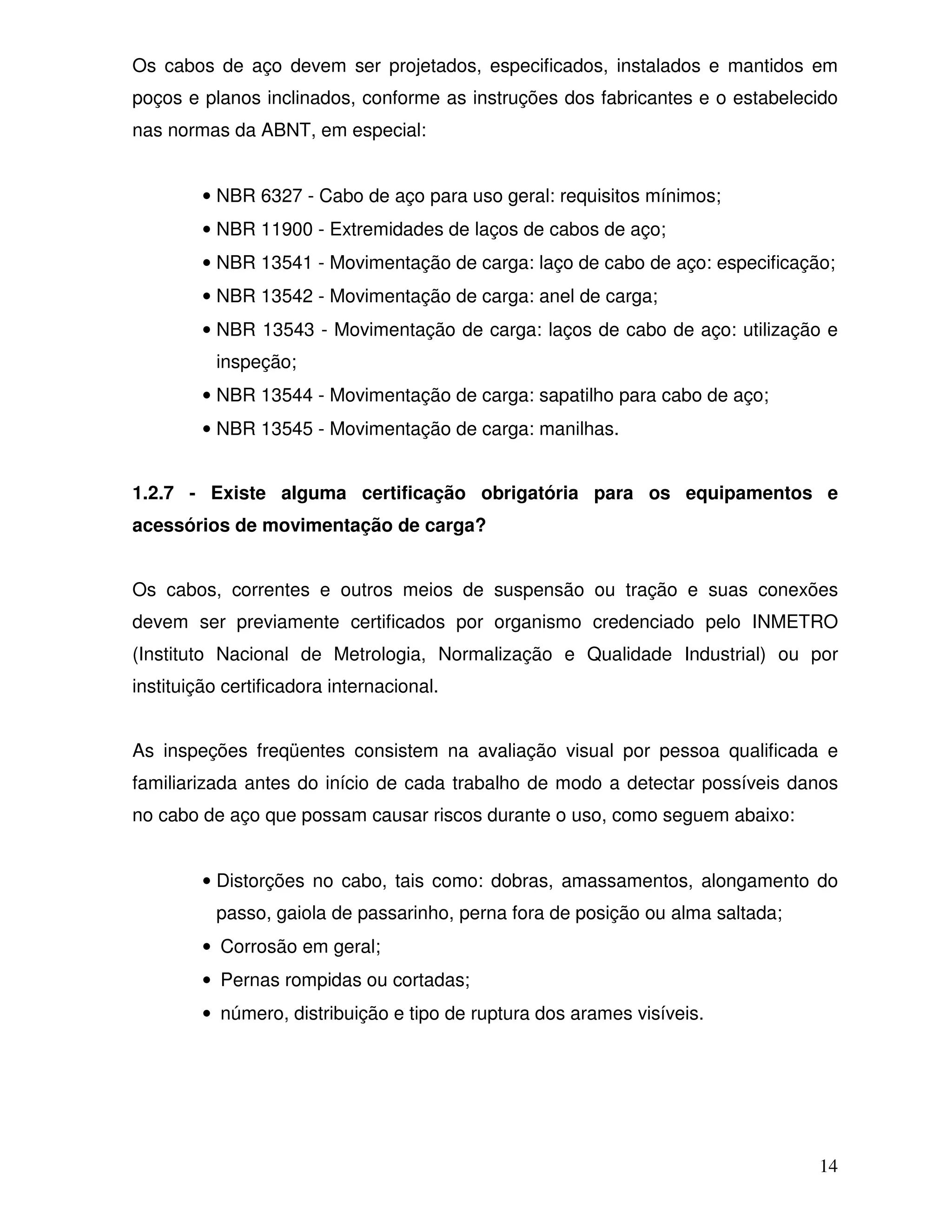 Os cabos de aço devem ser projetados, especificados, instalados e mantidos em
poços e planos inclinados, conforme as instruções dos fabricantes e o estabelecido
nas normas da ABNT, em especial:


         • NBR 6327 - Cabo de aço para uso geral: requisitos mínimos;
         • NBR 11900 - Extremidades de laços de cabos de aço;
         • NBR 13541 - Movimentação de carga: laço de cabo de aço: especificação;
         • NBR 13542 - Movimentação de carga: anel de carga;
         • NBR 13543 - Movimentação de carga: laços de cabo de aço: utilização e
          inspeção;
         • NBR 13544 - Movimentação de carga: sapatilho para cabo de aço;
         • NBR 13545 - Movimentação de carga: manilhas.


1.2.7 - Existe alguma certificação obrigatória para os equipamentos e
acessórios de movimentação de carga?


Os cabos, correntes e outros meios de suspensão ou tração e suas conexões
devem ser previamente certificados por organismo credenciado pelo INMETRO
(Instituto Nacional de Metrologia, Normalização e Qualidade Industrial) ou por
instituição certificadora internacional.


As inspeções freqüentes consistem na avaliação visual por pessoa qualificada e
familiarizada antes do início de cada trabalho de modo a detectar possíveis danos
no cabo de aço que possam causar riscos durante o uso, como seguem abaixo:


         • Distorções no cabo, tais como: dobras, amassamentos, alongamento do
          passo, gaiola de passarinho, perna fora de posição ou alma saltada;
         • Corrosão em geral;
         • Pernas rompidas ou cortadas;
         • número, distribuição e tipo de ruptura dos arames visíveis.




                                                                                14
 