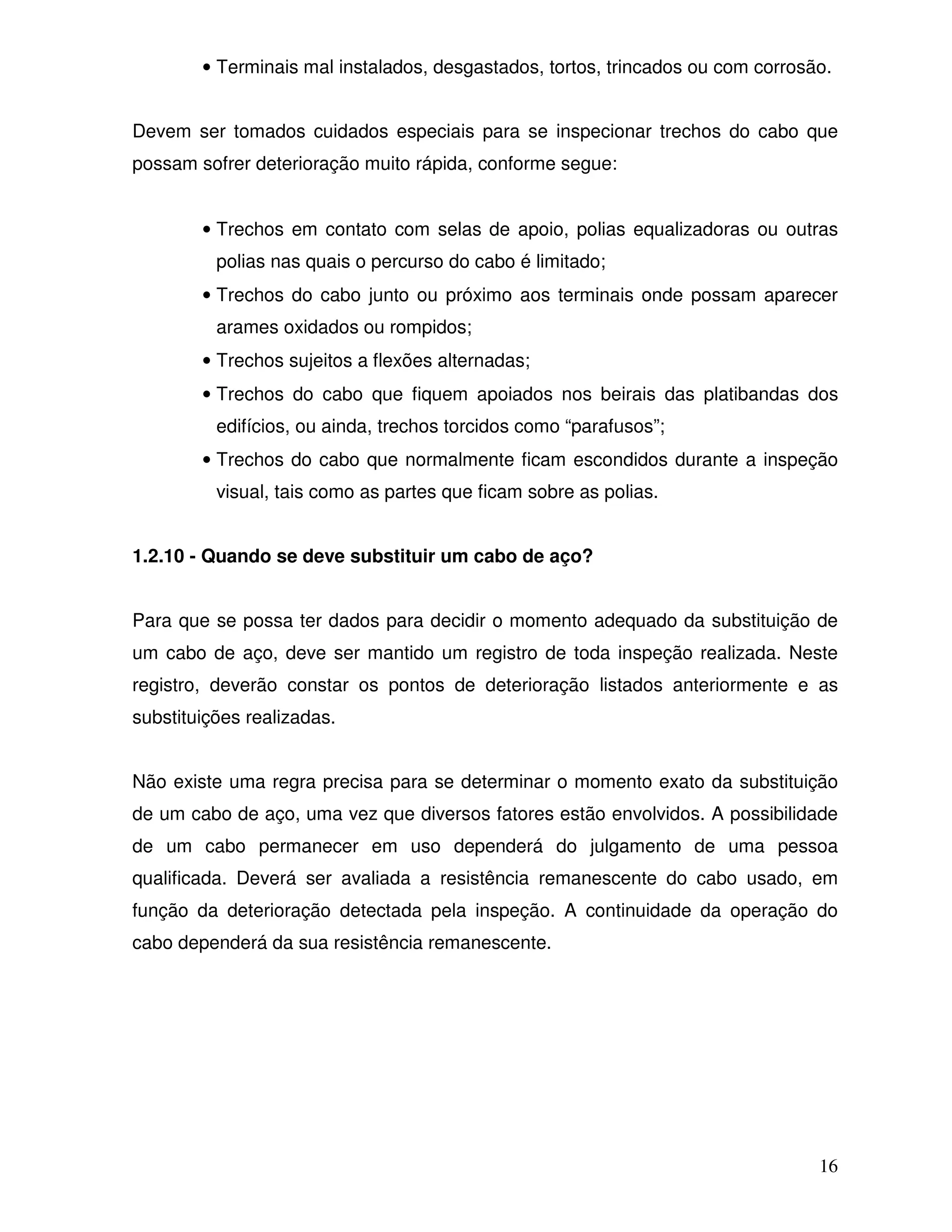 • Terminais mal instalados, desgastados, tortos, trincados ou com corrosão.


Devem ser tomados cuidados especiais para se inspecionar trechos do cabo que
possam sofrer deterioração muito rápida, conforme segue:


        • Trechos em contato com selas de apoio, polias equalizadoras ou outras
          polias nas quais o percurso do cabo é limitado;
        • Trechos do cabo junto ou próximo aos terminais onde possam aparecer
          arames oxidados ou rompidos;
        • Trechos sujeitos a flexões alternadas;
        • Trechos do cabo que fiquem apoiados nos beirais das platibandas dos
          edifícios, ou ainda, trechos torcidos como “parafusos”;
        • Trechos do cabo que normalmente ficam escondidos durante a inspeção
          visual, tais como as partes que ficam sobre as polias.


1.2.10 - Quando se deve substituir um cabo de aço?


Para que se possa ter dados para decidir o momento adequado da substituição de
um cabo de aço, deve ser mantido um registro de toda inspeção realizada. Neste
registro, deverão constar os pontos de deterioração listados anteriormente e as
substituições realizadas.


Não existe uma regra precisa para se determinar o momento exato da substituição
de um cabo de aço, uma vez que diversos fatores estão envolvidos. A possibilidade
de um cabo permanecer em uso dependerá do julgamento de uma pessoa
qualificada. Deverá ser avaliada a resistência remanescente do cabo usado, em
função da deterioração detectada pela inspeção. A continuidade da operação do
cabo dependerá da sua resistência remanescente.




                                                                                 16
 