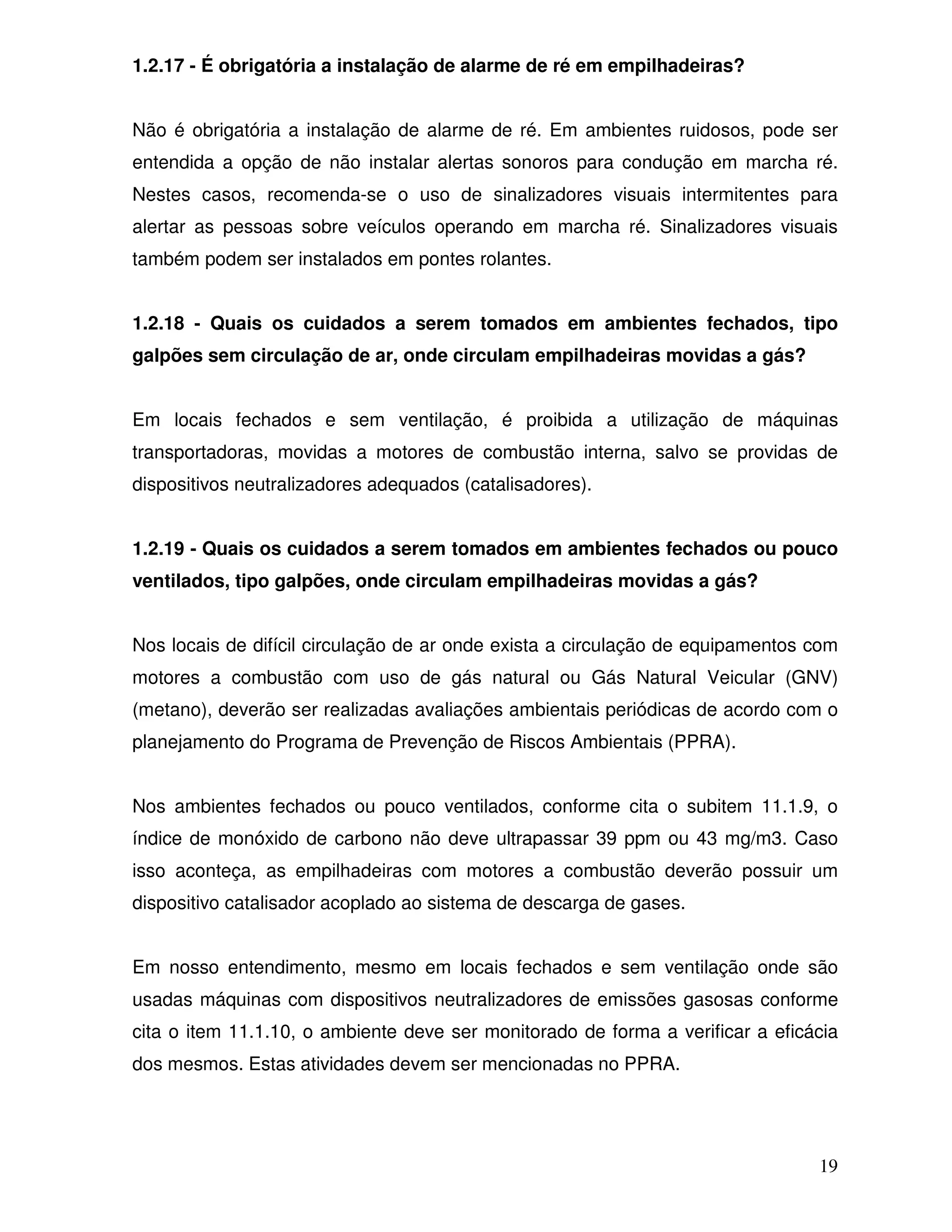 1.2.17 - É obrigatória a instalação de alarme de ré em empilhadeiras?


Não é obrigatória a instalação de alarme de ré. Em ambientes ruidosos, pode ser
entendida a opção de não instalar alertas sonoros para condução em marcha ré.
Nestes casos, recomenda-se o uso de sinalizadores visuais intermitentes para
alertar as pessoas sobre veículos operando em marcha ré. Sinalizadores visuais
também podem ser instalados em pontes rolantes.


1.2.18 - Quais os cuidados a serem tomados em ambientes fechados, tipo
galpões sem circulação de ar, onde circulam empilhadeiras movidas a gás?


Em locais fechados e sem ventilação, é proibida a utilização de máquinas
transportadoras, movidas a motores de combustão interna, salvo se providas de
dispositivos neutralizadores adequados (catalisadores).


1.2.19 - Quais os cuidados a serem tomados em ambientes fechados ou pouco
ventilados, tipo galpões, onde circulam empilhadeiras movidas a gás?


Nos locais de difícil circulação de ar onde exista a circulação de equipamentos com
motores a combustão com uso de gás natural ou Gás Natural Veicular (GNV)
(metano), deverão ser realizadas avaliações ambientais periódicas de acordo com o
planejamento do Programa de Prevenção de Riscos Ambientais (PPRA).


Nos ambientes fechados ou pouco ventilados, conforme cita o subitem 11.1.9, o
índice de monóxido de carbono não deve ultrapassar 39 ppm ou 43 mg/m3. Caso
isso aconteça, as empilhadeiras com motores a combustão deverão possuir um
dispositivo catalisador acoplado ao sistema de descarga de gases.


Em nosso entendimento, mesmo em locais fechados e sem ventilação onde são
usadas máquinas com dispositivos neutralizadores de emissões gasosas conforme
cita o item 11.1.10, o ambiente deve ser monitorado de forma a verificar a eficácia
dos mesmos. Estas atividades devem ser mencionadas no PPRA.




                                                                                19
 