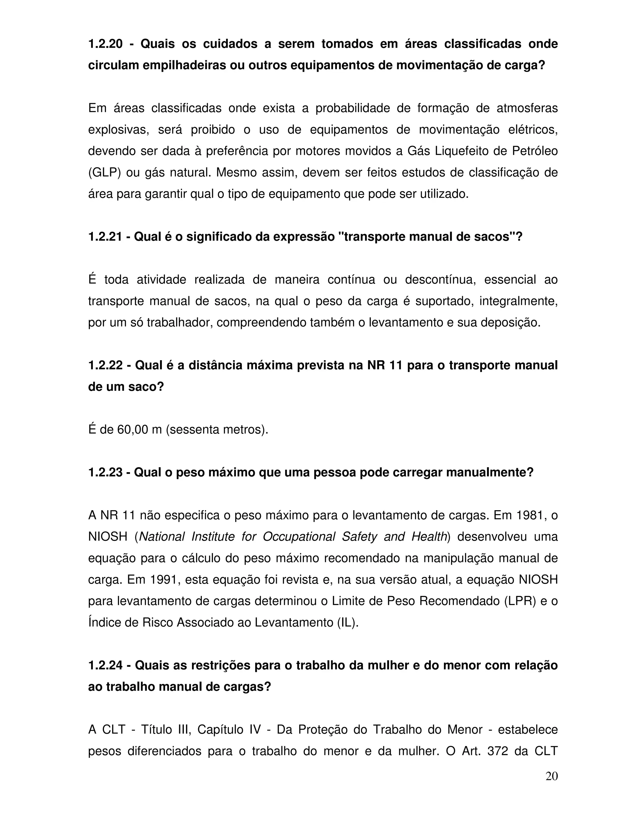 1.2.20 - Quais os cuidados a serem tomados em áreas classificadas onde
circulam empilhadeiras ou outros equipamentos de movimentação de carga?


Em áreas classificadas onde exista a probabilidade de formação de atmosferas
explosivas, será proibido o uso de equipamentos de movimentação elétricos,
devendo ser dada à preferência por motores movidos a Gás Liquefeito de Petróleo
(GLP) ou gás natural. Mesmo assim, devem ser feitos estudos de classificação de
área para garantir qual o tipo de equipamento que pode ser utilizado.


1.2.21 - Qual é o significado da expressão "transporte manual de sacos"?


É toda atividade realizada de maneira contínua ou descontínua, essencial ao
transporte manual de sacos, na qual o peso da carga é suportado, integralmente,
por um só trabalhador, compreendendo também o levantamento e sua deposição.


1.2.22 - Qual é a distância máxima prevista na NR 11 para o transporte manual
de um saco?


É de 60,00 m (sessenta metros).


1.2.23 - Qual o peso máximo que uma pessoa pode carregar manualmente?


A NR 11 não especifica o peso máximo para o levantamento de cargas. Em 1981, o
NIOSH (National Institute for Occupational Safety and Health) desenvolveu uma
equação para o cálculo do peso máximo recomendado na manipulação manual de
carga. Em 1991, esta equação foi revista e, na sua versão atual, a equação NIOSH
para levantamento de cargas determinou o Limite de Peso Recomendado (LPR) e o
Índice de Risco Associado ao Levantamento (IL).


1.2.24 - Quais as restrições para o trabalho da mulher e do menor com relação
ao trabalho manual de cargas?


A CLT - Título III, Capítulo IV - Da Proteção do Trabalho do Menor - estabelece
pesos diferenciados para o trabalho do menor e da mulher. O Art. 372 da CLT

                                                                              20
 