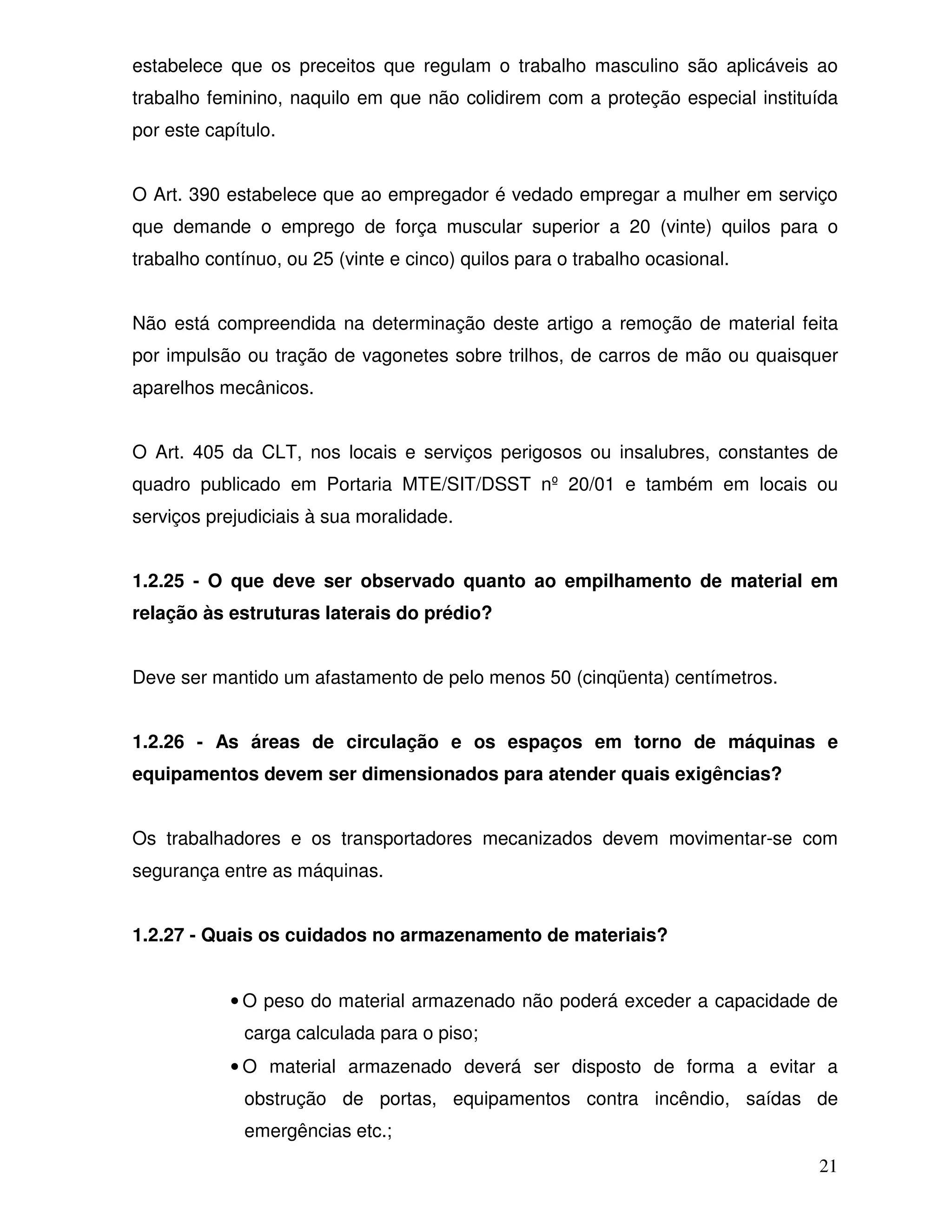 estabelece que os preceitos que regulam o trabalho masculino são aplicáveis ao
trabalho feminino, naquilo em que não colidirem com a proteção especial instituída
por este capítulo.


O Art. 390 estabelece que ao empregador é vedado empregar a mulher em serviço
que demande o emprego de força muscular superior a 20 (vinte) quilos para o
trabalho contínuo, ou 25 (vinte e cinco) quilos para o trabalho ocasional.


Não está compreendida na determinação deste artigo a remoção de material feita
por impulsão ou tração de vagonetes sobre trilhos, de carros de mão ou quaisquer
aparelhos mecânicos.


O Art. 405 da CLT, nos locais e serviços perigosos ou insalubres, constantes de
quadro publicado em Portaria MTE/SIT/DSST nº 20/01 e também em locais ou
serviços prejudiciais à sua moralidade.


1.2.25 - O que deve ser observado quanto ao empilhamento de material em
relação às estruturas laterais do prédio?


Deve ser mantido um afastamento de pelo menos 50 (cinqüenta) centímetros.


1.2.26 - As áreas de circulação e os espaços em torno de máquinas e
equipamentos devem ser dimensionados para atender quais exigências?


Os trabalhadores e os transportadores mecanizados devem movimentar-se com
segurança entre as máquinas.


1.2.27 - Quais os cuidados no armazenamento de materiais?


            • O peso do material armazenado não poderá exceder a capacidade de
              carga calculada para o piso;
            • O material armazenado deverá ser disposto de forma a evitar a
              obstrução de portas, equipamentos contra incêndio, saídas de
              emergências etc.;
                                                                               21
 