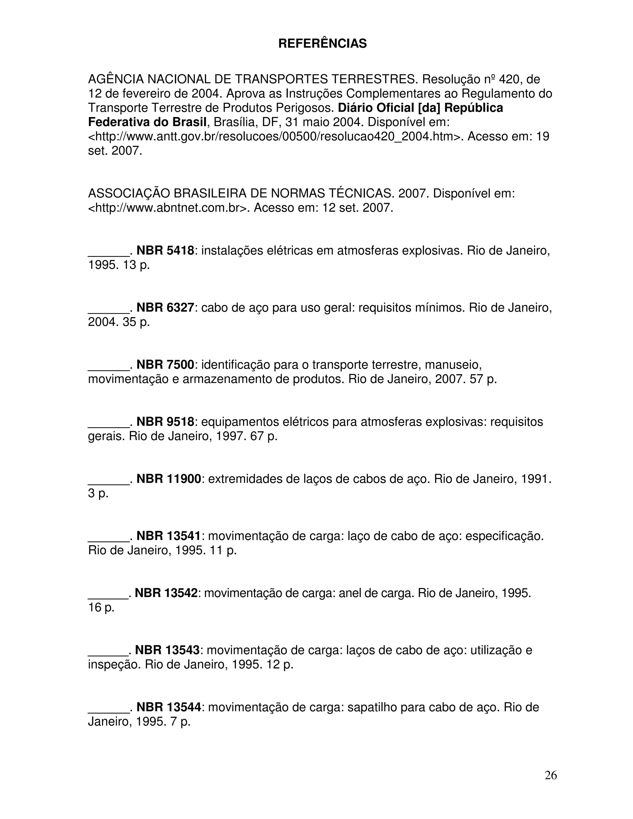 REFERÊNCIAS

AGÊNCIA NACIONAL DE TRANSPORTES TERRESTRES. Resolução nº 420, de
12 de fevereiro de 2004. Aprova as Instruções Complementares ao Regulamento do
Transporte Terrestre de Produtos Perigosos. Diário Oficial [da] República
Federativa do Brasil, Brasília, DF, 31 maio 2004. Disponível em:
<http://www.antt.gov.br/resolucoes/00500/resolucao420_2004.htm>. Acesso em: 19
set. 2007.


ASSOCIAÇÃO BRASILEIRA DE NORMAS TÉCNICAS. 2007. Disponível em:
<http://www.abntnet.com.br>. Acesso em: 12 set. 2007.


______. NBR 5418: instalações elétricas em atmosferas explosivas. Rio de Janeiro,
1995. 13 p.


______. NBR 6327: cabo de aço para uso geral: requisitos mínimos. Rio de Janeiro,
2004. 35 p.


______. NBR 7500: identificação para o transporte terrestre, manuseio,
movimentação e armazenamento de produtos. Rio de Janeiro, 2007. 57 p.


______. NBR 9518: equipamentos elétricos para atmosferas explosivas: requisitos
gerais. Rio de Janeiro, 1997. 67 p.


______. NBR 11900: extremidades de laços de cabos de aço. Rio de Janeiro, 1991.
3 p.


______. NBR 13541: movimentação de carga: laço de cabo de aço: especificação.
Rio de Janeiro, 1995. 11 p.


______. NBR 13542: movimentação de carga: anel de carga. Rio de Janeiro, 1995.
16 p.


______. NBR 13543: movimentação de carga: laços de cabo de aço: utilização e
inspeção. Rio de Janeiro, 1995. 12 p.


______. NBR 13544: movimentação de carga: sapatilho para cabo de aço. Rio de
Janeiro, 1995. 7 p.



                                                                                  26
 