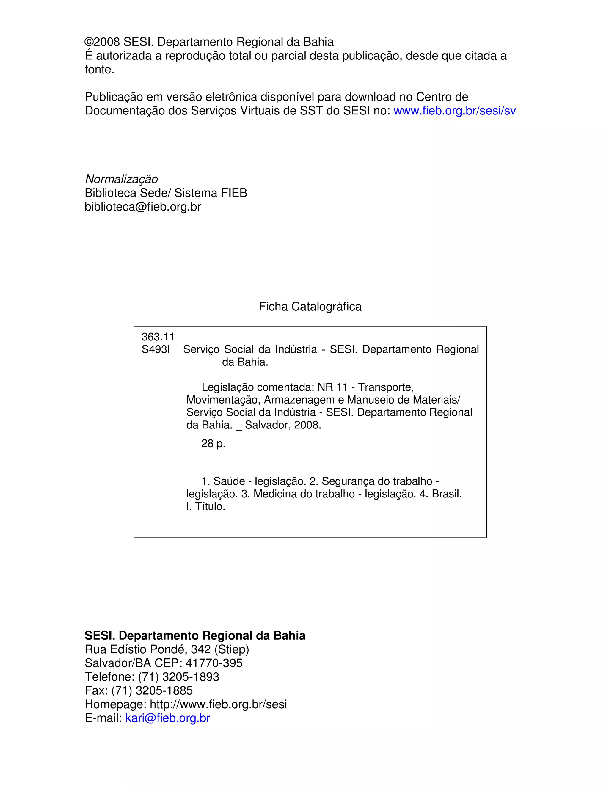©2008 SESI. Departamento Regional da Bahia
É autorizada a reprodução total ou parcial desta publicação, desde que citada a
fonte.

Publicação em versão eletrônica disponível para download no Centro de
Documentação dos Serviços Virtuais de SST do SESI no: www.fieb.org.br/sesi/sv




Normalização
Biblioteca Sede/ Sistema FIEB
biblioteca@fieb.org.br




                                 Ficha Catalográfica

          363.11
          S493l Serviço Social da Indústria - SESI. Departamento Regional
                        da Bahia.

                      Legislação comentada: NR 11 - Transporte,
                   Movimentação, Armazenagem e Manuseio de Materiais/
                   Serviço Social da Indústria - SESI. Departamento Regional
                   da Bahia. _ Salvador, 2008.
                     28 p.


                      1. Saúde - legislação. 2. Segurança do trabalho -
                  legislação. 3. Medicina do trabalho - legislação. 4. Brasil.
                  I. Título.




SESI. Departamento Regional da Bahia
Rua Edístio Pondé, 342 (Stiep)
Salvador/BA CEP: 41770-395
Telefone: (71) 3205-1893
Fax: (71) 3205-1885
Homepage: http://www.fieb.org.br/sesi
E-mail: kari@fieb.org.br
 