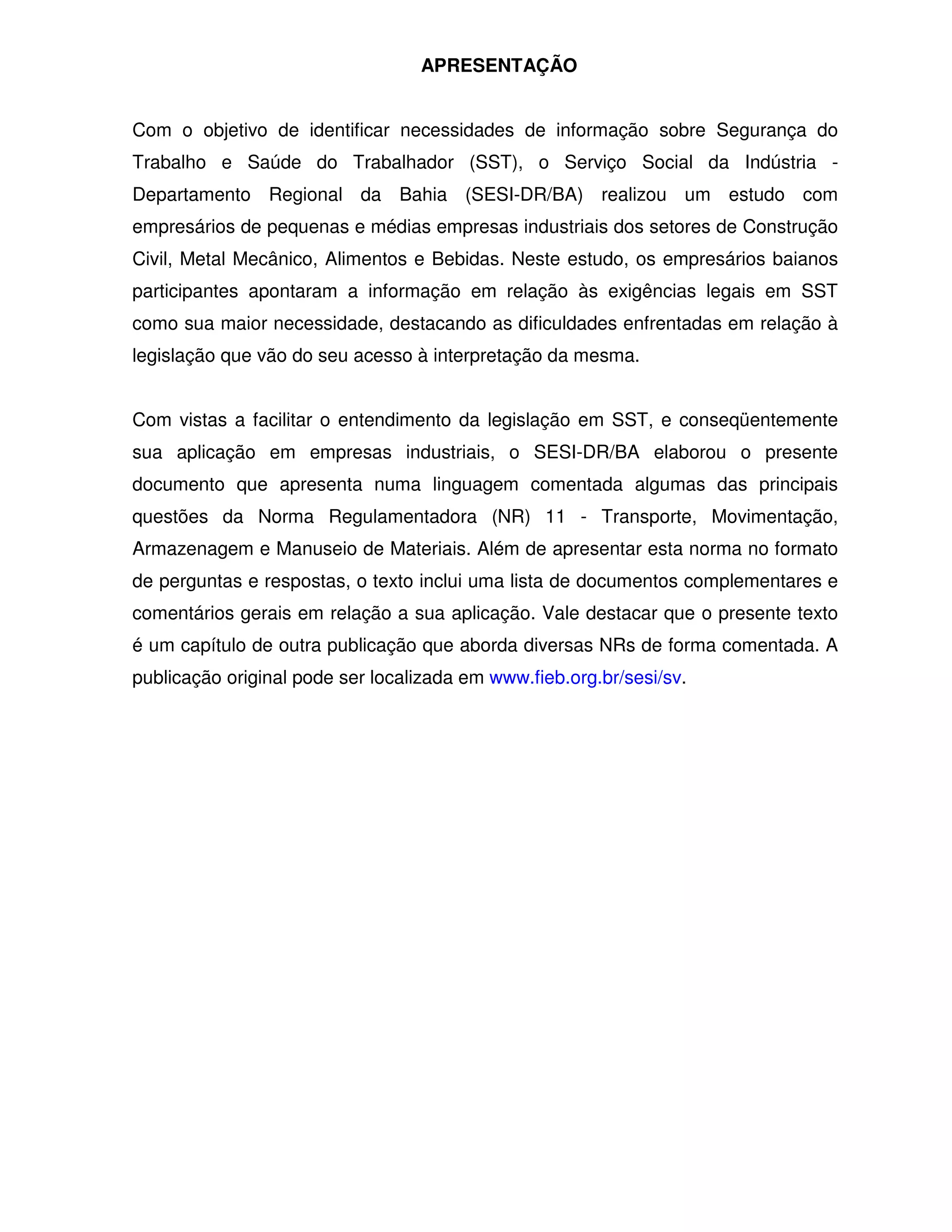 APRESENTAÇÃO


Com o objetivo de identificar necessidades de informação sobre Segurança do
Trabalho e Saúde do Trabalhador (SST), o Serviço Social da Indústria -
Departamento Regional da Bahia (SESI-DR/BA) realizou um estudo com
empresários de pequenas e médias empresas industriais dos setores de Construção
Civil, Metal Mecânico, Alimentos e Bebidas. Neste estudo, os empresários baianos
participantes apontaram a informação em relação às exigências legais em SST
como sua maior necessidade, destacando as dificuldades enfrentadas em relação à
legislação que vão do seu acesso à interpretação da mesma.


Com vistas a facilitar o entendimento da legislação em SST, e conseqüentemente
sua aplicação em empresas industriais, o SESI-DR/BA elaborou o presente
documento que apresenta numa linguagem comentada algumas das principais
questões da Norma Regulamentadora (NR) 11 - Transporte, Movimentação,
Armazenagem e Manuseio de Materiais. Além de apresentar esta norma no formato
de perguntas e respostas, o texto inclui uma lista de documentos complementares e
comentários gerais em relação a sua aplicação. Vale destacar que o presente texto
é um capítulo de outra publicação que aborda diversas NRs de forma comentada. A
publicação original pode ser localizada em www.fieb.org.br/sesi/sv.
 