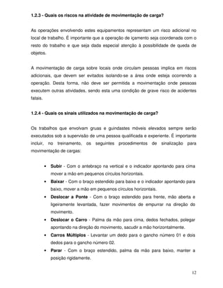 1.2.3 - Quais os riscos na atividade de movimentação de carga?


As operações envolvendo estes equipamentos representam um risco adicional no
local de trabalho. É importante que a operação de içamento seja coordenada com o
resto do trabalho e que seja dada especial atenção à possibilidade de queda de
objetos.


A movimentação de carga sobre locais onde circulam pessoas implica em riscos
adicionais, que devem ser evitados isolando-se a área onde esteja ocorrendo a
operação. Desta forma, não deve ser permitida a movimentação onde pessoas
executem outras atividades, sendo esta uma condição de grave risco de acidentes
fatais.


1.2.4 - Quais os sinais utilizados na movimentação de carga?


Os trabalhos que envolvam gruas e guindastes móveis elevados sempre serão
executados sob a supervisão de uma pessoa qualificada e experiente. É importante
incluir,       no   treinamento,   os   seguintes   procedimentos   de   sinalização   para
movimentação de cargas:


           •    Subir - Com o antebraço na vertical e o indicador apontando para cima
                mover a mão em pequenos círculos horizontais.
           •    Baixar - Com o braço estendido para baixo e o indicador apontando para
                baixo, mover a mão em pequenos círculos horizontais.
           •    Deslocar a Ponte - Com o braço estendido para frente, mão aberta e
                ligeiramente levantada, fazer movimentos de empurrar na direção do
                movimento.
           •    Deslocar o Carro - Palma da mão para cima, dedos fechados, polegar
                apontando na direção do movimento, sacudir a mão horizontalmente.
           •    Carros Múltiplos - Levantar um dedo para o gancho número 01 e dois
                dedos para o gancho número 02.
           •    Parar - Com o braço estendido, palma da mão para baixo, manter a
                posição rigidamente.


                                                                                         12
 