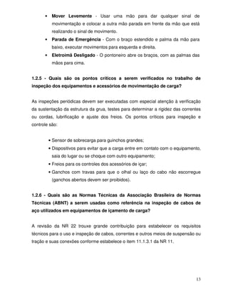 •    Mover Levemente - Usar uma mão para dar qualquer sinal de
           movimentação e colocar a outra mão parada em frente da mão que está
           realizando o sinal de movimento.
      •    Parada de Emergência - Com o braço estendido e palma da mão para
           baixo, executar movimentos para esquerda e direita.
      •    Eletroímã Desligado - O pontoneiro abre os braços, com as palmas das
           mãos para cima.


1.2.5 - Quais são os pontos críticos a serem verificados no trabalho de
inspeção dos equipamentos e acessórios de movimentação de carga?


As inspeções periódicas devem ser executadas com especial atenção à verificação
da sustentação da estrutura da grua, testes para determinar a rigidez das correntes
ou cordas, lubrificação e ajuste dos freios. Os pontos críticos para inspeção e
controle são:


          • Sensor de sobrecarga para guinchos grandes;
          • Dispositivos para evitar que a carga entre em contato com o equipamento,
           saia do lugar ou se choque com outro equipamento;
          • Freios para os controles dos acessórios de içar;
          • Ganchos com travas para que o olhal ou laço do cabo não escorregue
           (ganchos abertos devem ser proibidos).


1.2.6 - Quais são as Normas Técnicas da Associação Brasileira de Normas
Técnicas (ABNT) a serem usadas como referência na inspeção de cabos de
aço utilizados em equipamentos de içamento de carga?


A revisão da NR 22 trouxe grande contribuição para estabelecer os requisitos
técnicos para o uso e inspeção de cabos, correntes e outros meios de suspensão ou
tração e suas conexões conforme estabelece o item 11.1.3.1 da NR 11.




                                                                                 13
 