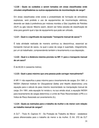 1.2.20 - Quais os cuidados a serem tomados em áreas classificadas onde
circulam empilhadeiras ou outros equipamentos de movimentação de carga?


Em áreas classificadas onde exista a probabilidade de formação de atmosferas
explosivas, será proibido o uso de equipamentos de movimentação elétricos,
devendo ser dada à preferência por motores movidos a Gás Liquefeito de Petróleo
(GLP) ou gás natural. Mesmo assim, devem ser feitos estudos de classificação de
área para garantir qual o tipo de equipamento que pode ser utilizado.


1.2.21 - Qual é o significado da expressão "transporte manual de sacos"?


É toda atividade realizada de maneira contínua ou descontínua, essencial ao
transporte manual de sacos, na qual o peso da carga é suportado, integralmente,
por um só trabalhador, compreendendo também o levantamento e sua deposição.


1.2.22 - Qual é a distância máxima prevista na NR 11 para o transporte manual
de um saco?


É de 60,00 m (sessenta metros).


1.2.23 - Qual o peso máximo que uma pessoa pode carregar manualmente?


A NR 11 não especifica o peso máximo para o levantamento de cargas. Em 1981, o
NIOSH (National Institute for Occupational Safety and Health) desenvolveu uma
equação para o cálculo do peso máximo recomendado na manipulação manual de
carga. Em 1991, esta equação foi revista e, na sua versão atual, a equação NIOSH
para levantamento de cargas determinou o Limite de Peso Recomendado (LPR) e o
Índice de Risco Associado ao Levantamento (IL).


1.2.24 - Quais as restrições para o trabalho da mulher e do menor com relação
ao trabalho manual de cargas?


A CLT - Título III, Capítulo IV - Da Proteção do Trabalho do Menor - estabelece
pesos diferenciados para o trabalho do menor e da mulher. O Art. 372 da CLT

                                                                              20
 