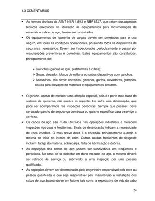 1.3 COMENTÁRIOS


•   As normas técnicas da ABNT NBR 13543 e NBR 6327, que tratam dos aspectos
    técnicos envolvidos na utilização de equipamentos para movimentação de
    materiais e cabos de aço, devem ser consultadas.
•   Os equipamentos de içamento de cargas devem ser projetados para o uso
    seguro, em todas as condições operacionais, possuindo todos os dispositivos de
    segurança necessários. Devem ser inspecionados periodicamente e passar por
    manutenções preventivas e corretivas. Estes equipamentos são constituídos,
    principalmente, de:


            Guinchos (gaiolas de içar, plataformas e cubas);
            Gruas, elevador, blocos de roldana ou outros dispositivos com ganchos;
            Acessórios, tais como: correntes, ganchos, garfos, elevadores, grampos,
           caixas para elevação de materiais e equipamentos similares.


•   O gancho, apesar de merecer uma atenção especial, pois é a parte mais fraca do
    sistema de içamento, não quebra de repente. Ele sofre uma deformação, que
    pode ser acompanhada nas inspeções periódicas. Sempre que possível, deve
    ser usado gancho de segurança com trava ou gancho específico para o serviço a
    ser feito.
•   Os cabos de aço são muito utilizados nas operações industriais e merecem
    inspeções rigorosas e freqüentes. Sinais de deterioração indicam a necessidade
    de troca imediata. O mais grave deles é a corrosão, principalmente quando a
    mesma se inicia no interior do cabo. Outras causas freqüentes de desgaste
    incluem: fadiga do material, sobrecarga, falta de lubrificação e dobras.
•   As inspeções dos cabos de aço podem ser subdivididas em freqüentes e
    periódicas. No caso de se detectar um dano no cabo de aço, o mesmo deverá
    ser retirado de serviço ou submetido a uma inspeção por uma pessoa
    qualificada.
•   As inspeções devem ser determinadas pelo engenheiro responsável pela obra ou
    pessoa qualificada e que seja responsável pela manutenção e instalação dos
    cabos de aço, baseando-se em fatores tais como: a expectativa de vida do cabo


                                                                                     24
 