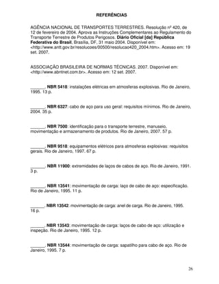 REFERÊNCIAS

AGÊNCIA NACIONAL DE TRANSPORTES TERRESTRES. Resolução nº 420, de
12 de fevereiro de 2004. Aprova as Instruções Complementares ao Regulamento do
Transporte Terrestre de Produtos Perigosos. Diário Oficial [da] República
Federativa do Brasil, Brasília, DF, 31 maio 2004. Disponível em:
<http://www.antt.gov.br/resolucoes/00500/resolucao420_2004.htm>. Acesso em: 19
set. 2007.


ASSOCIAÇÃO BRASILEIRA DE NORMAS TÉCNICAS. 2007. Disponível em:
<http://www.abntnet.com.br>. Acesso em: 12 set. 2007.


______. NBR 5418: instalações elétricas em atmosferas explosivas. Rio de Janeiro,
1995. 13 p.


______. NBR 6327: cabo de aço para uso geral: requisitos mínimos. Rio de Janeiro,
2004. 35 p.


______. NBR 7500: identificação para o transporte terrestre, manuseio,
movimentação e armazenamento de produtos. Rio de Janeiro, 2007. 57 p.


______. NBR 9518: equipamentos elétricos para atmosferas explosivas: requisitos
gerais. Rio de Janeiro, 1997. 67 p.


______. NBR 11900: extremidades de laços de cabos de aço. Rio de Janeiro, 1991.
3 p.


______. NBR 13541: movimentação de carga: laço de cabo de aço: especificação.
Rio de Janeiro, 1995. 11 p.


______. NBR 13542: movimentação de carga: anel de carga. Rio de Janeiro, 1995.
16 p.


______. NBR 13543: movimentação de carga: laços de cabo de aço: utilização e
inspeção. Rio de Janeiro, 1995. 12 p.


______. NBR 13544: movimentação de carga: sapatilho para cabo de aço. Rio de
Janeiro, 1995. 7 p.



                                                                                  26
 