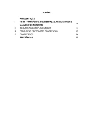 SUMÁRIO


      APRESENTAÇÃO
1     NR 11 - TRANSPORTE, MOVIMENTAÇÃO, ARMAZENAGEM E
                                                        9
      MANUSEIO DE MATERIAIS
1.1   DOCUMENTOS COMPLEMENTARES                         9
1.2   PERGUNTAS E RESPOSTAS COMENTADAS                  10
1.3   COMENTÁRIOS                                       24
      REFERÊNCIAS                                       26
 