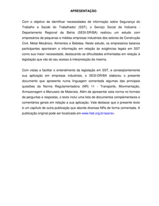APRESENTAÇÃO


Com o objetivo de identificar necessidades de informação sobre Segurança do
Trabalho e Saúde do Trabalhador (SST), o Serviço Social da Indústria -
Departamento Regional da Bahia (SESI-DR/BA) realizou um estudo com
empresários de pequenas e médias empresas industriais dos setores de Construção
Civil, Metal Mecânico, Alimentos e Bebidas. Neste estudo, os empresários baianos
participantes apontaram a informação em relação às exigências legais em SST
como sua maior necessidade, destacando as dificuldades enfrentadas em relação à
legislação que vão do seu acesso à interpretação da mesma.


Com vistas a facilitar o entendimento da legislação em SST, e conseqüentemente
sua aplicação em empresas industriais, o SESI-DR/BA elaborou o presente
documento que apresenta numa linguagem comentada algumas das principais
questões da Norma Regulamentadora (NR) 11 - Transporte, Movimentação,
Armazenagem e Manuseio de Materiais. Além de apresentar esta norma no formato
de perguntas e respostas, o texto inclui uma lista de documentos complementares e
comentários gerais em relação a sua aplicação. Vale destacar que o presente texto
é um capítulo de outra publicação que aborda diversas NRs de forma comentada. A
publicação original pode ser localizada em www.fieb.org.br/sesi/sv.
 