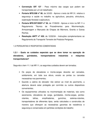 •   Convenção OIT 127 - Peso máximo das cargas que podem ser
          transportadas por um só trabalhador.
      •   Portaria MTE/GM no 86, de 3/3/05 - Aprova o texto da NR 31, relativa à
          segurança e saúde no trabalho na agricultura, pecuária, silvicultura,
          exploração florestal e aqüicultura.
      •   Portaria MTE/SIT/DSST no 56, de 17/09/03 - Aprova e inclui na NR 11 o
          Regulamento      Técnico    de    Procedimentos   para     Movimentação,
          Armazenagem e Manuseio de Chapas de Mármore, Granito e Outras
          Rochas.
      •   Resolução ANTT no 420, de 12/02/04 - Instruções complementares ao
          Regulamento do Transporte Terrestre de Produtos Perigosos.


1.2 PERGUNTAS E RESPOSTAS COMENTADAS


1.2.1 - Quais os cuidados especiais que se deve tomar na operação de
elevadores,     guindastes,      transportadores    industriais     e     máquinas
transportadoras?


Segundo o item 11.1 da NR 11, os seguintes cuidados devem ser tomados:


      •   Os poços de elevadores e monta-cargas deverão ser cercados,
          solidamente, em toda sua altura, exceto as portas ou cancelas
          necessárias nos pavimentos;
      •   Quando a cabina do elevador não estiver ao nível do pavimento, a
          abertura deverá estar protegida por corrimão ou outros dispositivos
          convenientes;
      •   Os equipamentos utilizados na movimentação de materiais, tais como
          ascensores, elevadores de carga, guindastes, monta-cargas, pontes-
          rolantes,    talhas,     empilhadeiras,   guinchos,      esteiras-rolantes,
          transportadores de diferentes tipos, serão calculados e construídos de
          maneira que ofereçam as necessárias garantias de resistência e
          segurança e conservados em perfeitas condições de trabalho:



                                                                                  10
 