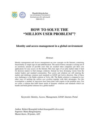HOW TO SOLVE THE
“MILLION USER PROBLEM”?
Identity and access management in a global environment
Abstract
Identity management and Access management are new concepts on the Internet, containing
functionality as single-sign on and authentication. The need of those concepts is arising out of
an enormous amount of possible users that are reached when companies put their core
applications for easy access on the Internet. But clear signs of an early market make it hard
for decision makers to find strategic solutions. Instead we have diverging visions from the
market leaders and standard communities. New actors and solutions are still entering the
market and challenge common used standards as LDAP and Active directory. One of these
new challengers is the Baldo solution at Volvo AB. The Baldo solution is compared to two
other ways of tackling the million user problem together with their advantages. For this
investigation a number of interviews have been done with experts in the problem area. Can
we create a solution that fulfil future needs of dynamic solutions and standards which can
handle and build global solutions for a global market?
Keywords: Identity, Access, Management, LDAP, Internet, Portal
Author: Robert Brasegård (robert.brasegard@volvo.com)
Superior: Maria Bergenstjerna
Master thesis, 20 points, vt03
Handelshögskolan
VID GÖTEBORGS UNIVERSITET
Institutionen för informatik
2004-02-21
 