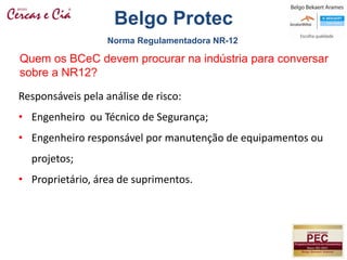 Quem os BCeC devem procurar na indústria para conversar
sobre a NR12?
Responsáveis pela análise de risco:
• Engenheiro ou Técnico de Segurança;
• Engenheiro responsável por manutenção de equipamentos ou
projetos;
• Proprietário, área de suprimentos.
Norma Regulamentadora NR-12
Belgo Protec
 