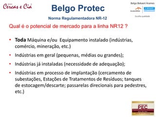 • Toda Máquina e/ou Equipamento instalado (indústrias,
comércio, mineração, etc.)
• Indústrias em geral (pequenas, médias ou grandes);
• Indústrias já instaladas (necessidade de adequação);
• Indústrias em processo de implantação (cercamento de
subestações, Estações de Tratamentos de Resíduos; tanques
de estocagem/descarte; passarelas direcionais para pedestres,
etc.)
Qual é o potencial de mercado para a linha NR12 ?
Norma Regulamentadora NR-12
Belgo Protec
 