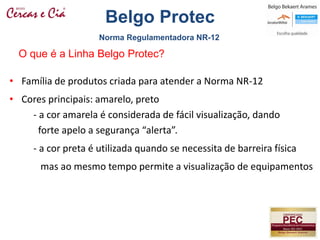 • Família de produtos criada para atender a Norma NR-12
• Cores principais: amarelo, preto
- a cor amarela é considerada de fácil visualização, dando
forte apelo a segurança “alerta”.
- a cor preta é utilizada quando se necessita de barreira física
mas ao mesmo tempo permite a visualização de equipamentos
O que é a Linha Belgo Protec?
Norma Regulamentadora NR-12
Belgo Protec
 