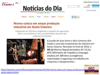 A junção de duas letras e dois números têm
tirado o sono dos empresários da indústria em
Santa Catarina. Revisada no final de 2010, a
NR-12 (Norma Regulamentadora Nº 12) do
MTE (Ministério de Trabalho e Emprego)
ampliou em 300 itens as exigências
relacionadas à segurança no trabalho em
máquinas e equipamentos...
http://ndonline.com.br/florianopolis/noticias/197356-norma-coloca-em-xeque-producao-industrial-em-
santa-catarina.html
 