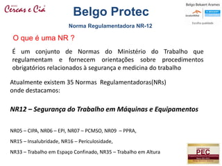 É um conjunto de Normas do Ministério do Trabalho que
regulamentam e fornecem orientações sobre procedimentos
obrigatórios relacionados à segurança e medicina do trabalho
O que é uma NR ?
Atualmente existem 35 Normas Regulamentadoras(NRs)
onde destacamos:
NR12 – Segurança do Trabalho em Máquinas e Equipamentos
NR05 – CIPA, NR06 – EPI, NR07 – PCMSO, NR09 – PPRA,
NR15 – Insalubridade, NR16 – Periculosidade,
NR33 – Trabalho em Espaço Confinado, NR35 – Trabalho em Altura
Norma Regulamentadora NR-12
Belgo Protec
 