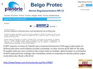 http://www.faxaju.com.br/conteudo.asp?id=179067
O MPT requereu à Justiça do Trabalho que a empresa Duchacorona LTDA pague indenização em
dinheiro pelo dano moral coletivo causado à sociedade, no valor mínimo de R$ 300 mil. Na ação,
foi pedido ainda que caso a empresa não cumpra todas as medidas, determinações ou orientações
do MTE (especialmente embargo e/ou interdição), exceto se amparada em decisão judicial, pague
multa diária não inferior a R$ 20 mil
Norma Regulamentadora NR-12
Belgo Protec
 