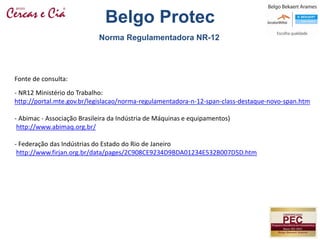Fonte de consulta:
- NR12 Ministério do Trabalho:
http://portal.mte.gov.br/legislacao/norma-regulamentadora-n-12-span-class-destaque-novo-span.htm
- Abimac - Associação Brasileira da Indústria de Máquinas e equipamentos)
http://www.abimaq.org.br/
- Federação das Indústrias do Estado do Rio de Janeiro
http://www.firjan.org.br/data/pages/2C908CE9234D9BDA01234E532B007D5D.htm
Norma Regulamentadora NR-12
Belgo Protec
 