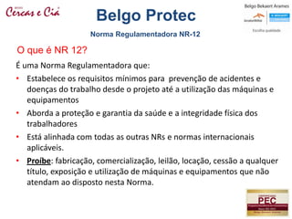 É uma Norma Regulamentadora que:
• Estabelece os requisitos mínimos para prevenção de acidentes e
doenças do trabalho desde o projeto até a utilização das máquinas e
equipamentos
• Aborda a proteção e garantia da saúde e a integridade física dos
trabalhadores
• Está alinhada com todas as outras NRs e normas internacionais
aplicáveis.
• Proíbe: fabricação, comercialização, leilão, locação, cessão a qualquer
título, exposição e utilização de máquinas e equipamentos que não
atendam ao disposto nesta Norma.
O que é NR 12?
Norma Regulamentadora NR-12
Belgo Protec
 