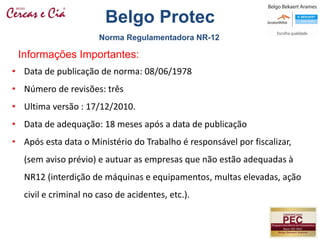 • Data de publicação de norma: 08/06/1978
• Número de revisões: três
• Ultima versão : 17/12/2010.
• Data de adequação: 18 meses após a data de publicação
• Após esta data o Ministério do Trabalho é responsável por fiscalizar,
(sem aviso prévio) e autuar as empresas que não estão adequadas à
NR12 (interdição de máquinas e equipamentos, multas elevadas, ação
civil e criminal no caso de acidentes, etc.).
Informações Importantes:
Norma Regulamentadora NR-12
Belgo Protec
 