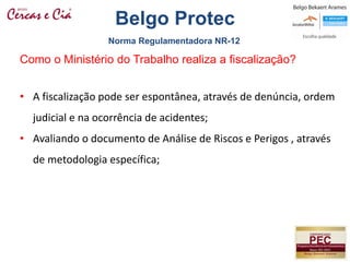 • A fiscalização pode ser espontânea, através de denúncia, ordem
judicial e na ocorrência de acidentes;
• Avaliando o documento de Análise de Riscos e Perigos , através
de metodologia específica;
Como o Ministério do Trabalho realiza a fiscalização?
Norma Regulamentadora NR-12
Belgo Protec
 