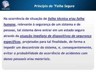 Na ocorrência de situação de falha técnica e/ou falha
humana, relevante à segurança de um sistema e de
pessoas, tal sistema deve entrar em um estado seguro
através da atuação imediata de dispositivos de segurança
específicos, projetados para tal finalidade, de forma a
impedir um descontrole do sistema, e, consequentemente,
evitar a probabilidade da ocorrência de acidentes com
danos pessoais e/ou materiais.
Princípio da "Falha Segura
 