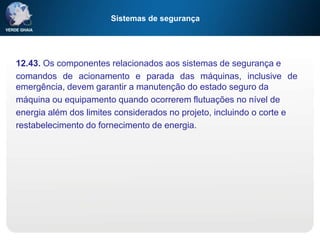 Sistemas de segurança
12.43. Os componentes relacionados aos sistemas de segurança e
comandos de acionamento e parada das máquinas, inclusive de
emergência, devem garantir a manutenção do estado seguro da
máquina ou equipamento quando ocorrerem flutuações no nível de
energia além dos limites considerados no projeto, incluindo o corte e
restabelecimento do fornecimento de energia.
 