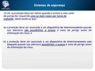 12.44. A proteção deve ser móvel quando o acesso a uma zona
de perigo for requerido uma ou mais vezes por turno de
trabalho, observando-se que:
a) a proteção deve ser associada a um dispositivo de intertravamento quando
sua abertura não possibilitar o acesso à zona de perigo antes da
eliminação do risco; e
b) a proteção deve ser associada a um dispositivo de intertravamento com
bloqueio quando sua abertura possibilitar o acesso à zona de perigo antes
da eliminação do risco.
Sistemas de segurança
 