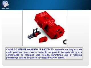 CHAVE DE INTERTRAVAMENTO DE PROTEÇÃO: operada por lingueta, de
modo positivo, que trava a proteção na posição fechada até que a
alimentação da máquina seja isolada, garantindo que a máquina
permaneça parada enquanto a proteção estiver aberta.
 