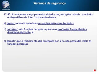 12.45. As máquinas e equipamentos dotados de proteções móveis associadas
a dispositivos de intertravamento devem:
a) operar somente quando as proteções estiverem fechadas;
b) paralisar suas funções perigosas quando as proteções forem abertas
durante a operação; e
c) garantir que o fechamento das proteções por si só não possa dar inicio às
funções perigosas
Sistemas de segurança
 