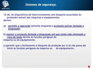 12.46. Os dispositivos de intertravamento com bloqueio associados às
proteções móveis das máquinas e equipamentos
devem:
a) permitir a operação somente enquanto a proteção estiver fechada e
bloqueada;
b) manter a proteção fechada e bloqueada até que tenha sido eliminado o
risco de lesão devido às funções perigosas da
máquina ou do equipamento;
c) garantir que o fechamento e bloqueio da proteção por si só não possa dar
inicio às funções perigosas da máquina ou do equipamento.
Sistemas de segurança.
 